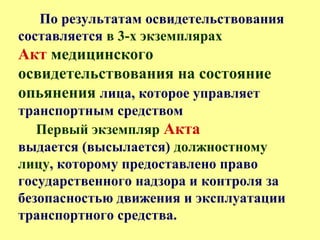 По результатам освидетельствования
составляется в 3-х экземплярах
Акт медицинского
освидетельствования на состояние
опьянения лица, которое управляет
транспортным средством
Первый экземпляр Акта
выдается (высылается) должностному
лицу, которому предоставлено право
государственного надзора и контроля за
безопасностью движения и эксплуатации
транспортного средства.
 