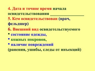 4. Дата и точное время начала
освидетельствования ________________
5. Кем освидетельствован (врач,
фельдшер)
6. Внешний вид освидетельствуемого
 состояние одежды,
 кожных покровов,
 наличие повреждений
(ранения, ушибы, следы от инъекций)
 