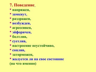 7. Поведение
 напряжен,
 замкнут,
 раздражен,
 возбужден,
 агрессивен,
 эйфоричен,
 болтлив,
 суетлив,
 настроение неустойчиво,
 сонлив,
 заторможен,
 жалуется ли на свое состояние
(на что именно)
 