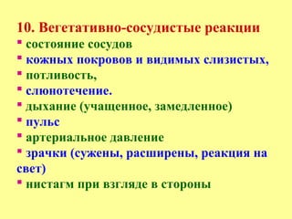 10. Вегетативно-сосудистые реакции
 состояние сосудов
 кожных покровов и видимых слизистых,
 потливость,
 слюнотечение.
 дыхание (учащенное, замедленное)
 пульс
 артериальное давление
 зрачки (сужены, расширены, реакция на
свет)
 нистагм при взгляде в стороны
 