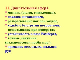 11. Двигательная сфера
 мимика (вялая, оживленная),
 походка шатающаяся,
 разбрасывание ног при ходьбе,
 ходьба с быстрыми поворотами,
пошатывание при поворотах
 устойчивость в позе Ромберга,
 точные движения
(пальценосовая проба и др.),
 дрожание век, языка, пальцев
рук
 