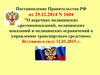 Постановление Правительства РФ
от 29.12.2014 N 1604
"О перечнях медицинских
противопоказаний, медицинских
показаний и медицинских ограничений к
управлению транспортным средством»
Вступило в силу 12.01.2015 г.
 