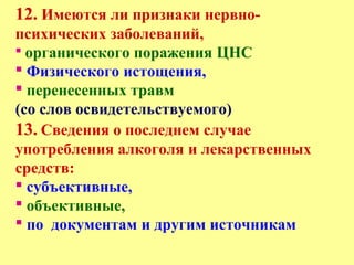 12. Имеются ли признаки нервно-
психических заболеваний,
 органического поражения ЦНС
 Физического истощения,
 перенесенных травм
(со слов освидетельствуемого)
13. Сведения о последнем случае
употребления алкоголя и лекарственных
средств:
 субъективные,
 объективные,
 по документам и другим источникам
 