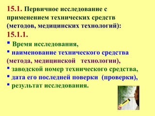 15.1. Первичное исследование с
применением технических средств
(методов, медицинских технологий):
15.1.1.
 Время исследования,
 наименование технического средства
(метода, медицинской технологии),
 заводской номер технического средства,
 дата его последней поверки (проверки),
 результат исследования.
 