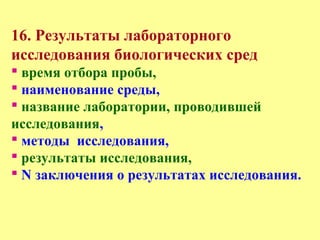 16. Результаты лабораторного
исследования биологических сред
 время отбора пробы,
 наименование среды,
 название лаборатории, проводившей
исследования,
 методы исследования,
 результаты исследования,
 N заключения о результатах исследования.
 