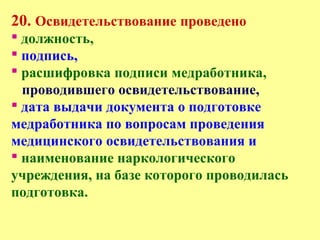 20. Освидетельствование проведено
 должность,
 подпись,
 расшифровка подписи медработника,
проводившего освидетельствование,
 дата выдачи документа о подготовке
медработника по вопросам проведения
медицинского освидетельствования и
 наименование наркологического
учреждения, на базе которого проводилась
подготовка.
 