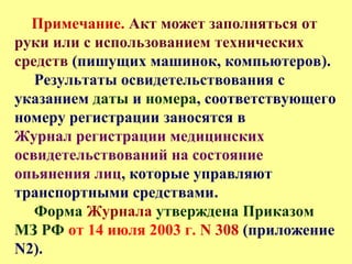 Примечание. Акт может заполняться от
руки или с использованием технических
средств (пишущих машинок, компьютеров).
Результаты освидетельствования с
указанием даты и номера, соответствующего
номеру регистрации заносятся в
Журнал регистрации медицинских
освидетельствований на состояние
опьянения лиц, которые управляют
транспортными средствами.
Форма Журнала утверждена Приказом
МЗ РФ от 14 июля 2003 г. N 308 (приложение
N2).
 