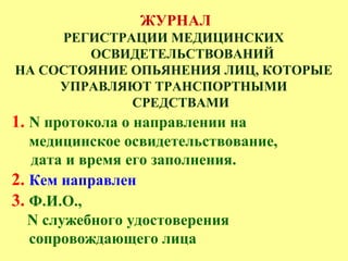 ЖУРНАЛ
РЕГИСТРАЦИИ МЕДИЦИНСКИХ
ОСВИДЕТЕЛЬСТВОВАНИЙ
НА СОСТОЯНИЕ ОПЬЯНЕНИЯ ЛИЦ, КОТОРЫЕ
УПРАВЛЯЮТ ТРАНСПОРТНЫМИ
СРЕДСТВАМИ
1. N протокола о направлении на
медицинское освидетельствование,
дата и время его заполнения.
2. Кем направлен
3. Ф.И.О.,
N служебного удостоверения
сопровождающего лица
 