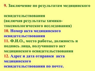 9. Заключение по результатам медицинского
освидетельствования
(включая результаты химико-
токсикологического исследования)
10. Номер акта медицинского
освидетельствования
11. Ф.И.О., место работы, должность и
подпись лица, получившего акт
медицинского освидетельствования
12. Адрес и дата отправки акта
медицинского
освидетельствования по почте.
 