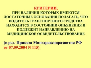 КРИТЕРИИ,
ПРИ НАЛИЧИИ КОТОРЫХ ИМЕЮТСЯ
ДОСТАТОЧНЫЕ ОСНОВАНИЯ ПОЛАГАТЬ, ЧТО
ВОДИТЕЛЬ ТРАНСПОРТНОГО СРЕДСТВА
НАХОДИТСЯ В СОСТОЯНИИ ОПЬЯНЕНИЯ И
ПОДЛЕЖИТ НАПРАВЛЕНИЮ НА
МЕДИЦИНСКОЕ ОСВИДЕТЕЛЬСТВОВАНИЕ
(в ред. Приказа Минздравсоцразвития РФ
от 07.09.2004 N 115)
 