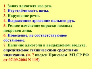 1. Запах алкоголя изо рта.
2. Неустойчивость позы.
3. Нарушение речи.
4. Выраженное дрожание пальцев рук.
5. Резкое изменение окраски кожных
покровов лица.
6. Поведение, не соответствующее
обстановке.
7. Наличие алкоголя в выдыхаемом воздухе,
определяемое техническими средствами
индикации. (п. 7 введен Приказом МЗ СР РФ
от 07.09.2004 N 115)
 