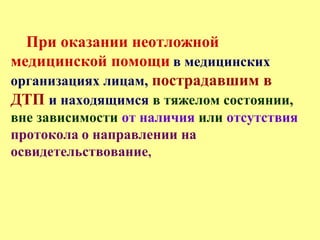 При оказании неотложной
медицинской помощи в медицинских
организациях лицам, пострадавшим в
ДТП и находящимся в тяжелом состоянии,
вне зависимости от наличия или отсутствия
протокола о направлении на
освидетельствование,
 