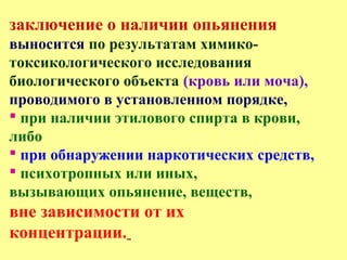 заключение о наличии опьянения
выносится по результатам химико-
токсикологического исследования
биологического объекта (кровь или моча),
проводимого в установленном порядке,
 при наличии этилового спирта в крови,
либо
 при обнаружении наркотических средств,
 психотропных или иных,
вызывающих опьянение, веществ,
вне зависимости от их
концентрации.
 