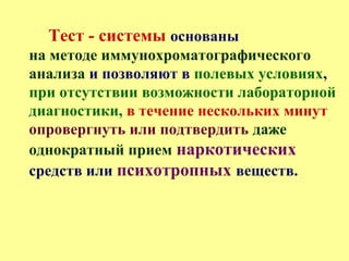 Тест - системы основаны
на методе иммунохроматографического
анализа и позволяют в полевых условиях,
при отсутствии возможности лабораторной
диагностики, в течение нескольких минут
опровергнуть или подтвердить даже
однократный прием наркотических
средств или психотропных веществ.
 