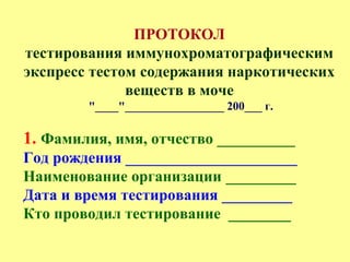 ПРОТОКОЛ
тестирования иммунохроматографическим
экспресс тестом содержания наркотических
веществ в моче
"____"_________________ 200___ г.
1. Фамилия, имя, отчество __________
Год рождения ______________________
Наименование организации _________
Дата и время тестирования _________
Кто проводил тестирование ________
 