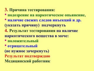 3. Причина тестирования:
 подозрение на наркотическое опьянение,
 наличие свежих следов инъекций и др.
(указать причину) подчеркнуть
4. Результат тестирования на наличие
наркотического вещества в моче:
 положительный
 отрицательный
(не нужное зачеркнуть)
Результат подтверждаю
Медицинский работник
 