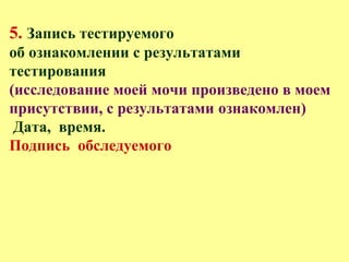 5. Запись тестируемого
об ознакомлении с результатами
тестирования
(исследование моей мочи произведено в моем
присутствии, с результатами ознакомлен)
Дата, время.
Подпись обследуемого
 