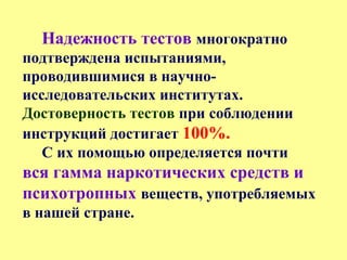 Надежность тестов многократно
подтверждена испытаниями,
проводившимися в научно-
исследовательских институтах.
Достоверность тестов при соблюдении
инструкций достигает 100%.
С их помощью определяется почти
вся гамма наркотических средств и
психотропных веществ, употребляемых
в нашей стране.
 