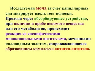 Исследуемая моча за счет капиллярных
сил мигрирует вдоль тест полоски.
Проходя через абсорбирующее устройство,
при наличии в пробе искомого вещества
или его метаболитов, происходит
реакция со специфическими
моноклональными антителами, меченными
коллоидным золотом, сопровождающаяся
образованием комплекса антиген-антитело.
 