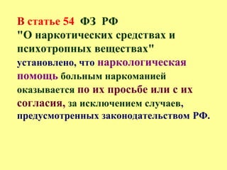 В статье 54 ФЗ РФ
"О наркотических средствах и
психотропных веществах"
установлено, что наркологическая
помощь больным наркоманией
оказывается по их просьбе или с их
согласия, за исключением случаев,
предусмотренных законодательством РФ.
 