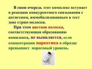 В свою очередь этот комплекс вступает
в реакцию конкурентного связывания с
антигеном, иммобилизованным в тест
зоне стрип-полоски.
При этом цветная полоска,
соответствующая образованию
комплекса, не выявляется, если
концентрация наркотика в образце
превышает пороговый уровень.
 