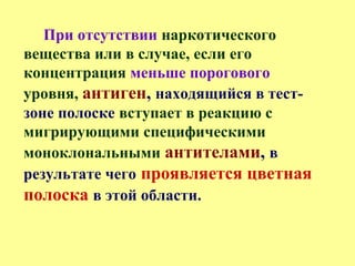 При отсутствии наркотического
вещества или в случае, если его
концентрация меньше порогового
уровня, антиген, находящийся в тест-
зоне полоске вступает в реакцию с
мигрирующими специфическими
моноклональными антителами, в
результате чего проявляется цветная
полоска в этой области.
 