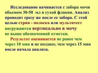 Исследование начинается с забора мочи
объемом 30-50 мл в сухой флакон. Анализ
проводят сразу же после ее забора. С этой
целью стрип - полоска или мультитест
погружаются вертикально в мочу
не выше обозначенной отметки.
Результат оценивается не ранее чем
через 10 мин и не позднее, чем через 15 мин
после начала анализа.
 