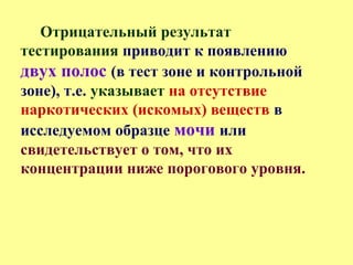 Отрицательный результат
тестирования приводит к появлению
двух полос (в тест зоне и контрольной
зоне), т.е. указывает на отсутствие
наркотических (искомых) веществ в
исследуемом образце мочи или
свидетельствует о том, что их
концентрации ниже порогового уровня.
 