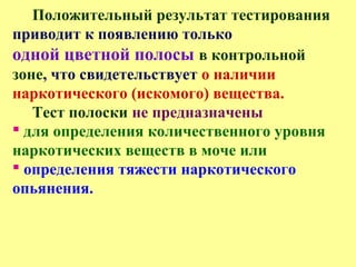 Положительный результат тестирования
приводит к появлению только
одной цветной полосы в контрольной
зоне, что свидетельствует о наличии
наркотического (искомого) вещества.
Тест полоски не предназначены
 для определения количественного уровня
наркотических веществ в моче или
 определения тяжести наркотического
опьянения.
 