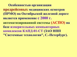Особенностью организации
предрейсовых медицинских осмотров
(ПРМО) на Октябрьской железной дороге
является применение с 2000 г.
автоматизированной системы (АСПО) на
базе измерительных компьютерных
комплексов КАПД-01-СТ (ЗАО НПП
"Системные технологии", С.-Петербург).
 
