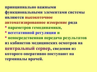 принципиально важными
функциональными элементами системы
являются высокоточное
автоматизированное измерение ряда
 параметров гемодинамики,
 вегетативной регуляции и
 непосредственная передача результатов
из кабинетов медицинских осмотров на
центральный сервер, сведения из
которого оперативно поступают на
терминалы врачей.
 
