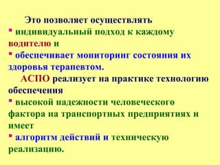 Это позволяет осуществлять
 индивидуальный подход к каждому
водителю и
 обеспечивает мониторинг состояния их
здоровья терапевтом.
АСПО реализует на практике технологию
обеспечения
 высокой надежности человеческого
фактора на транспортных предприятиях и
имеет
 алгоритм действий и техническую
реализацию.
 