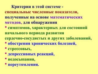 Критерии в этой системе -
специальные численные показатели,
полученные на основе математических
методов, для обнаружения
 симптомов, характерных для состояний
начального периода развития
сердечно-сосудистых и других заболеваний,
 обострения хронических болезней,
 стрессовых,
 депрессивных реакций,
 недосыпания,
 переутомления.
 
