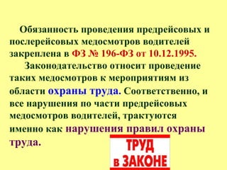 Обязанность проведения предрейсовых и
послерейсовых медосмотров водителей
закреплена в ФЗ № 196-ФЗ от 10.12.1995.
Законодательство относит проведение
таких медосмотров к мероприятиям из
области охраны труда. Соответственно, и
все нарушения по части предрейсовых
медосмотров водителей, трактуются
именно как нарушения правил охраны
труда.
 