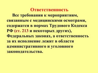 Ответственность
Все требования к мероприятиям,
связанным с медицинскими осмотрами,
содержатся в нормах Трудового Кодекса
РФ (ст. 213 и некоторых других),
Федеральных законах, а ответственность
за их исполнение лежит в области
административного и уголовного
законодательства.
 