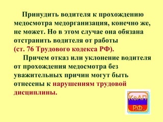 Принудить водителя к прохождению
медосмотра медорганизация, конечно же,
не может. Но в этом случае она обязана
отстранить водителя от работы
(ст. 76 Трудового кодекса РФ).
Причем отказ или уклонение водителя
от прохождения медосмотра без
уважительных причин могут быть
отнесены к нарушениям трудовой
дисциплины.
 