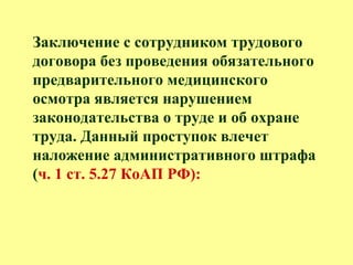 Заключение с сотрудником трудового
договора без проведения обязательного
предварительного медицинского
осмотра является нарушением
законодательства о труде и об охране
труда. Данный проступок влечет
наложение административного штрафа
(ч. 1 ст. 5.27 КоАП РФ):
 