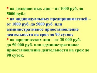  на должностных лиц – от 1000 руб. до
5000 руб.;
 на индивидуальных предпринимателей –
от 1000 руб. до 5000 руб. или
административное приостановление
деятельности на срок до 90 суток;
 на юридических лиц – от 30 000 руб.
до 50 000 руб. или административное
приостановление деятельности на срок до
90 суток.
 