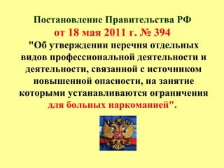 Постановление Правительства РФ
от 18 мая 2011 г. № 394
"Об утверждении перечня отдельных
видов профессиональной деятельности и
деятельности, связанной с источником
повышенной опасности, на занятие
которыми устанавливаются ограничения
для больных наркоманией".
 