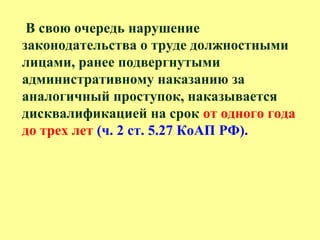 В свою очередь нарушение
законодательства о труде должностными
лицами, ранее подвергнутыми
административному наказанию за
аналогичный проступок, наказывается
дисквалификацией на срок от одного года
до трех лет (ч. 2 ст. 5.27 КоАП РФ).
 