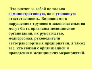 Это влечет за собой не только
административную, но и уголовную
ответственность. Виновными в
нарушениях трудового законодательства
могут быть признаны медицинские
организации, их руководство,
медперсонал, руководители
автотранспортных предприятий, а также
все, кто связан с организацией и
проведением медицинских мероприятий.
 