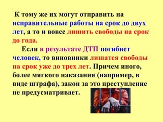 К тому же их могут отправить на
исправительные работы на срок до двух
лет, а то и вовсе лишить свободы на срок
до года.
Если в результате ДТП погибнет
человек, то виновники лишатся свободы
на срок уже до трех лет. Причем иного,
более мягкого наказания (например, в
виде штрафа), закон за это преступление
не предусматривает.
 