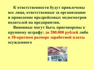 К ответственности будут привлечены
все лица, ответственные за организацию
и проведение предрейсовых медосмотров
водителей на предприятии.
Виновные могут быть приговорены к
крупному штрафу: до 200.000 рублей либо
в 18-кратном размере заработной платы
осужденного
 