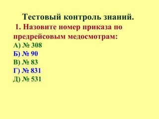 Тестовый контроль знаний.
1. Назовите номер приказа по
предрейсовым медосмотрам:
А) № 308
Б) № 90
В) № 83
Г) № 831
Д) № 531
 