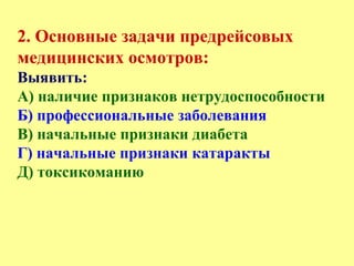 2. Основные задачи предрейсовых
медицинских осмотров:
Выявить:
А) наличие признаков нетрудоспособности
Б) профессиональные заболевания
В) начальные признаки диабета
Г) начальные признаки катаракты
Д) токсикоманию
 