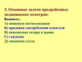 3. Основные задачи предрейсовых
медицинских осмотров:
Выявить:
А) пищевую интоксикацию
Б) признаки употребления алкоголя
В) повышение сахара в крови
Г) глаукому
Д) снижение слуха
 