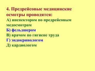 4. Предрейсовые медицинские
осмотры проводятся:
А) инспектором по предрейсовым
медосмотрам
Б) фельдшером
В) врачом по гигиене труда
Г) эндокринологом
Д) кардиологом
 