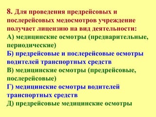 8. Для проведения предрейсовых и
послерейсовых медосмотров учреждение
получает лицензию на вид деятельности:
А) медицинские осмотры (предварительные,
периодические)
Б) предрейсовые и послерейсовые осмотры
водителей транспортных средств
В) медицинские осмотры (предрейсовые,
послерейсовые)
Г) медицинские осмотры водителей
транспортных средств
Д) предрейсовые медицинские осмотры
 