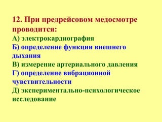 12. При предрейсовом медосмотре
проводится:
А) электрокардиография
Б) определение функции внешнего
дыхания
В) измерение артериального давления
Г) определение вибрационной
чувствительности
Д) экспериментально-психологическое
исследование
 