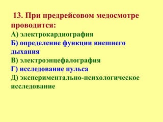 13. При предрейсовом медосмотре
проводится:
А) электрокардиография
Б) определение функции внешнего
дыхания
В) электроэнцефалография
Г) исследование пульса
Д) экспериментально-психологическое
исследование
 